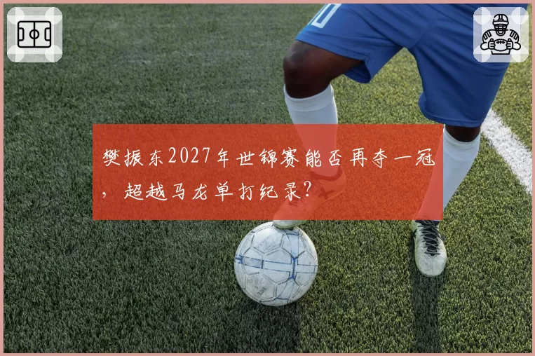 樊振东2027年世锦赛能否再夺一冠,超越马龙单打纪录?