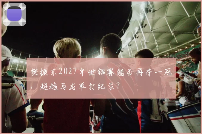 樊振东2027年世锦赛能否再夺一冠，超越马龙单打纪录？