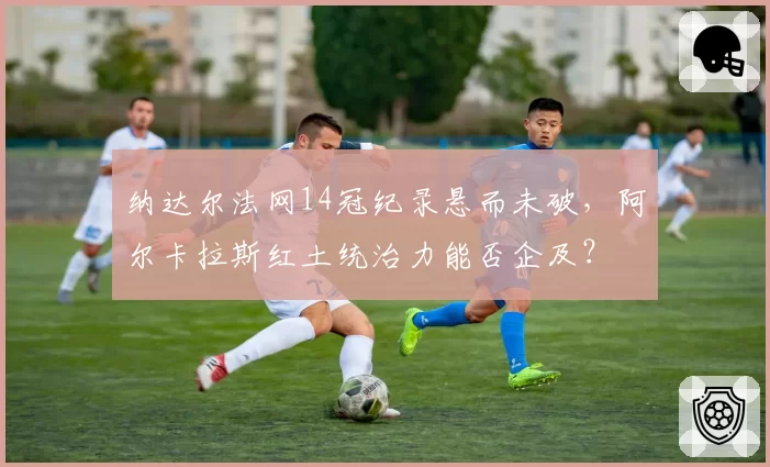 纳达尔法网14冠纪录悬而未破,阿尔卡拉斯红土统治力能否企及?