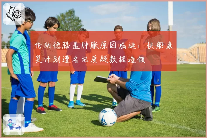 伦纳德膝盖肿胀原因成谜,快船康复计划遭名记质疑数据造假