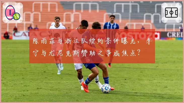 陈雨菲与浙江队续约条件曝光，李宁与尤尼克斯赞助之争成焦点？