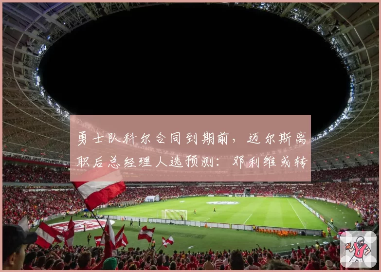 勇士队科尔合同到期前，迈尔斯离职后总经理人选预测：邓利维或转正