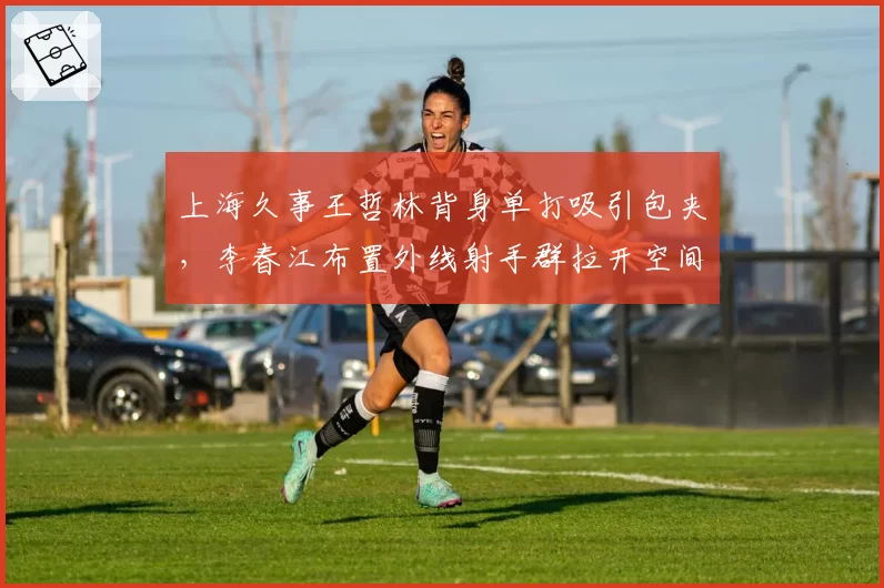 上海久事王哲林背身单打吸引包夹，李春江布置外线射手群拉开空间