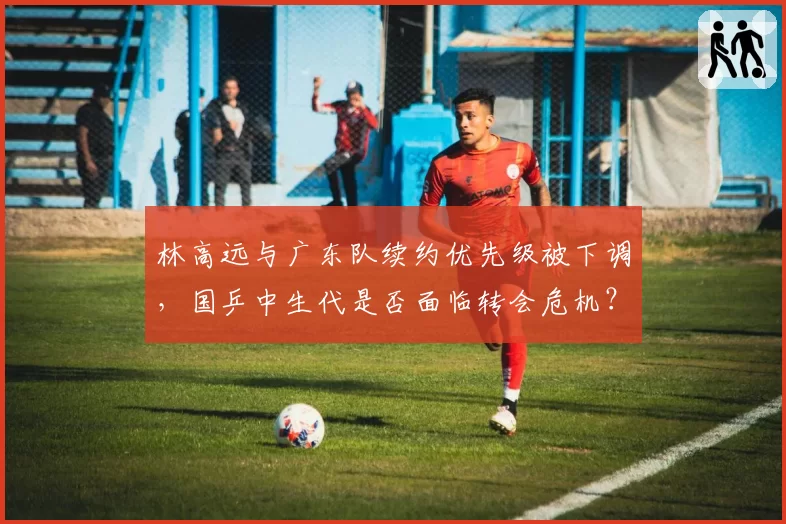 林高远与广东队续约优先级被下调，国乒中生代是否面临转会危机？