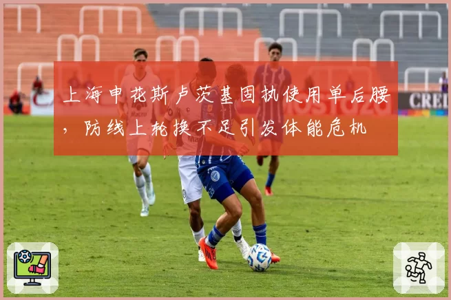 上海申花斯卢茨基固执使用单后腰，防线上轮换不足引发体能危机