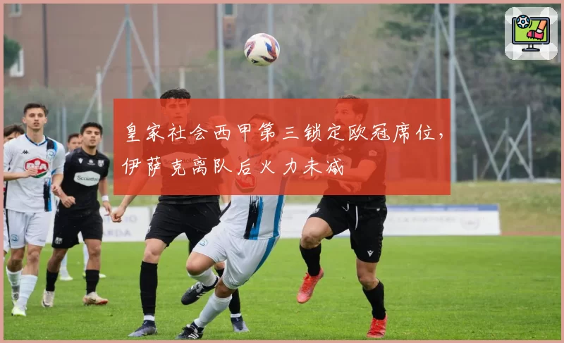 皇家社会西甲第三锁定欧冠席位，伊萨克离队后火力未减