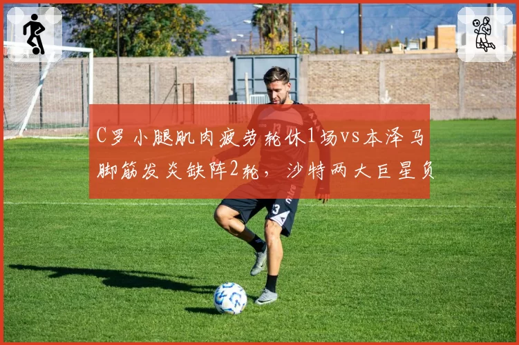 C罗小腿肌肉疲劳轮休1场vs本泽马脚筋发炎缺阵2轮,沙特两大巨星负荷管理策略分化