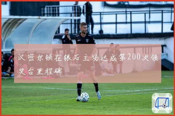汉密尔顿在银石主场达成第200次领奖台里程碑