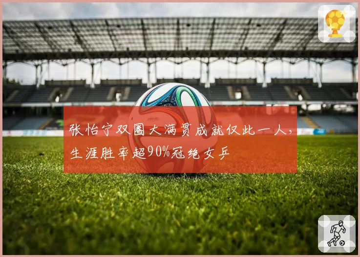 张怡宁双圈大满贯成就仅此一人,生涯胜率超90%冠绝女乒