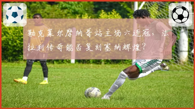 勒克莱尔摩纳哥站主场六连冠，法拉利传奇能否复刻塞纳辉煌？