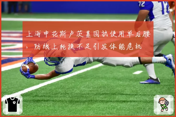 上海申花斯卢茨基固执使用单后腰，防线上轮换不足引发体能危机