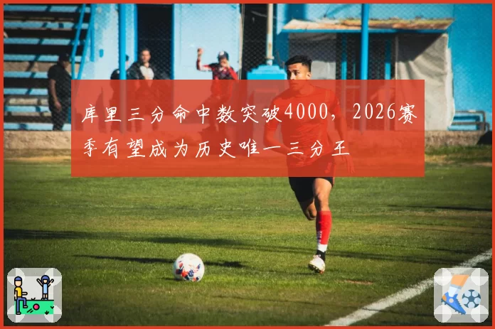 库里三分命中数突破4000，2026赛季有望成为历史唯一三分王