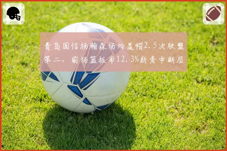 青岛国信杨瀚森场均盖帽2.5次联盟第二，前场篮板率12.3%新秀中断层领先