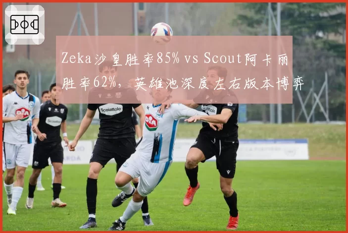 Zeka沙皇胜率85% vs Scout阿卡丽胜率62%,英雄池深度左右版本博弈