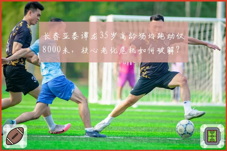 长春亚泰谭龙35岁高龄场均跑动仅8000米,核心老化危机如何破解?