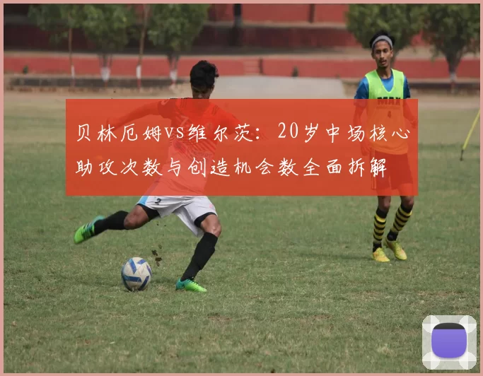 贝林厄姆vs维尔茨：20岁中场核心助攻次数与创造机会数全面拆解