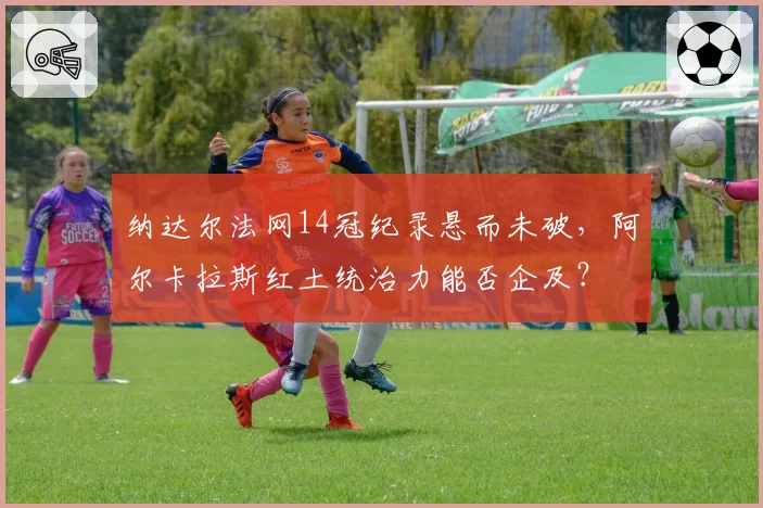 纳达尔法网14冠纪录悬而未破,阿尔卡拉斯红土统治力能否企及?