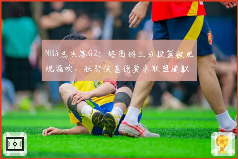NBA总决赛G2：塔图姆三分投篮被犯规漏吹，独行侠基德要求联盟道歉