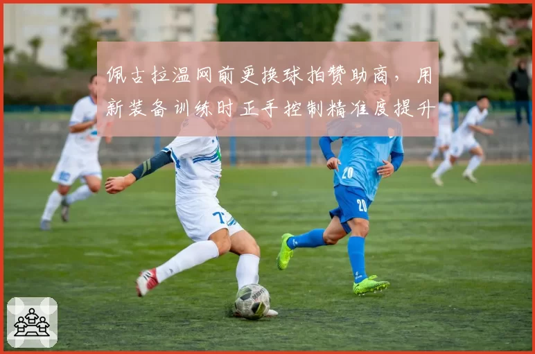 佩古拉温网前更换球拍赞助商，用新装备训练时正手控制精准度提升
