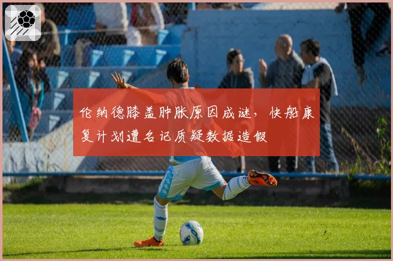 伦纳德膝盖肿胀原因成谜，快船康复计划遭名记质疑数据造假