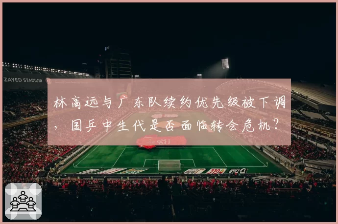 林高远与广东队续约优先级被下调，国乒中生代是否面临转会危机？