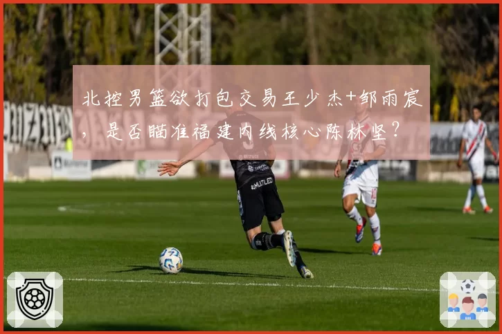 北控男篮欲打包交易王少杰+邹雨宸，是否瞄准福建内线核心陈林坚？