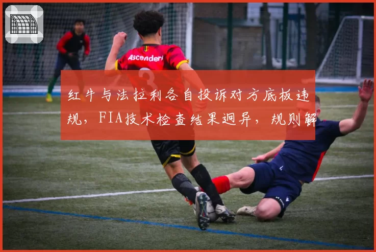 红牛与法拉利各自投诉对方底板违规,FIA技术检查结果迥异,规则解释存在灰色地带