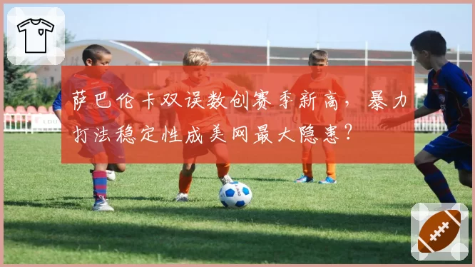 萨巴伦卡双误数创赛季新高，暴力打法稳定性成美网最大隐患？