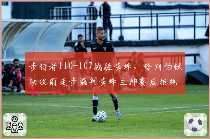 步行者110-107战胜黄蜂,哈利伯顿助攻前走步漏判黄蜂主帅赛后拒绝握手