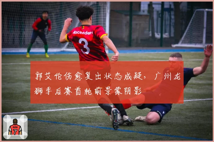 郭艾伦伤愈复出状态成疑，广州龙狮季后赛首轮前景蒙阴影