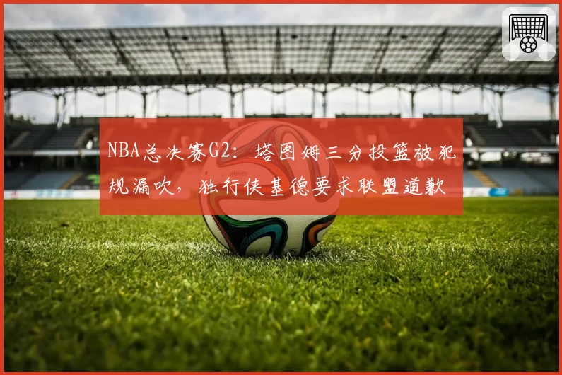 NBA总决赛G2：塔图姆三分投篮被犯规漏吹，独行侠基德要求联盟道歉